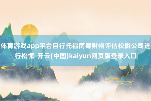 体育游戏app平台自行托福南粤财物评估松懈公司进行松懈-开云(中国)kaiyun网页版登录入口