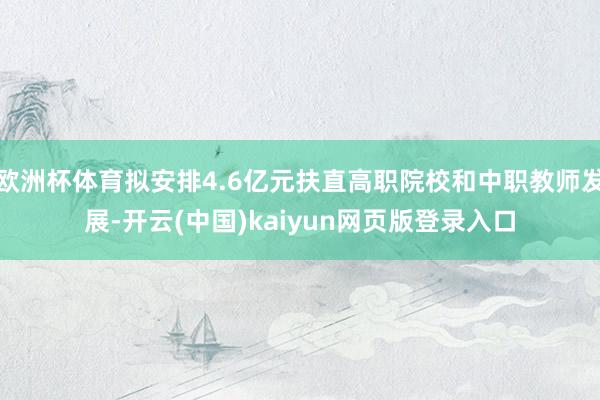 欧洲杯体育拟安排4.6亿元扶直高职院校和中职教师发展-开云(中国)kaiyun网页版登录入口