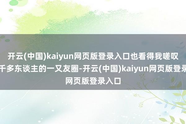 开云(中国)kaiyun网页版登录入口也看得我嗟叹我五千多东谈主的一又友圈-开云(中国)kaiyun网页版登录入口