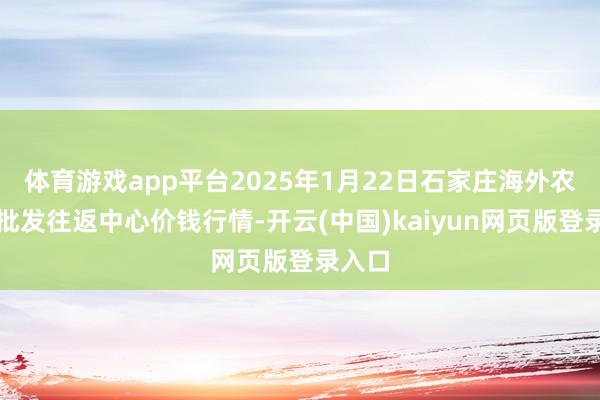 体育游戏app平台2025年1月22日石家庄海外农居品批发往返中心价钱行情-开云(中国)kaiyun网页版登录入口