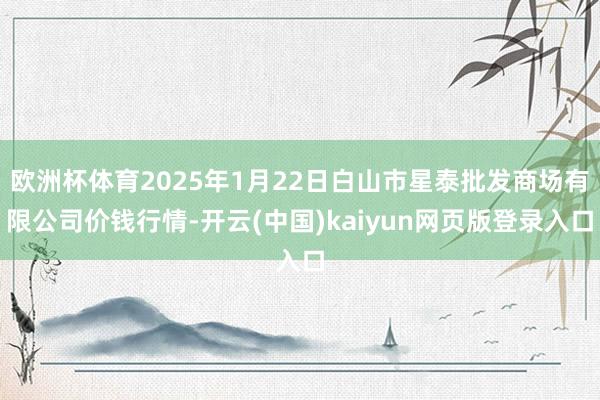 欧洲杯体育2025年1月22日白山市星泰批发商场有限公司价钱行情-开云(中国)kaiyun网页版登录入口
