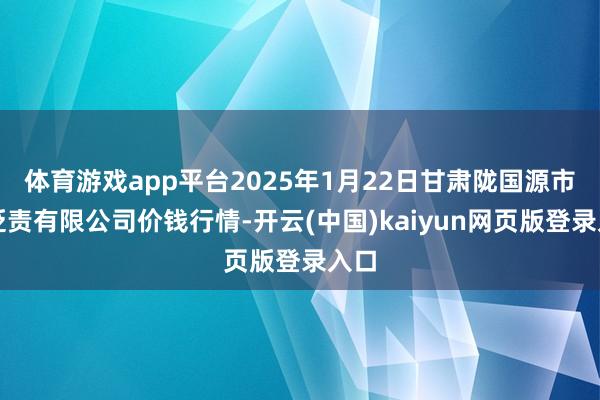 体育游戏app平台2025年1月22日甘肃陇国源市集贬责有限公司价钱行情-开云(中国)kaiyun网页版登录入口