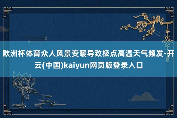 欧洲杯体育 众人风景变暖导致极点高温天气频发-开云(中国)kaiyun网页版登录入口