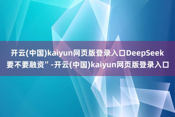 开云(中国)kaiyun网页版登录入口DeepSeek要不要融资”-开云(中国)kaiyun网页版登录入口