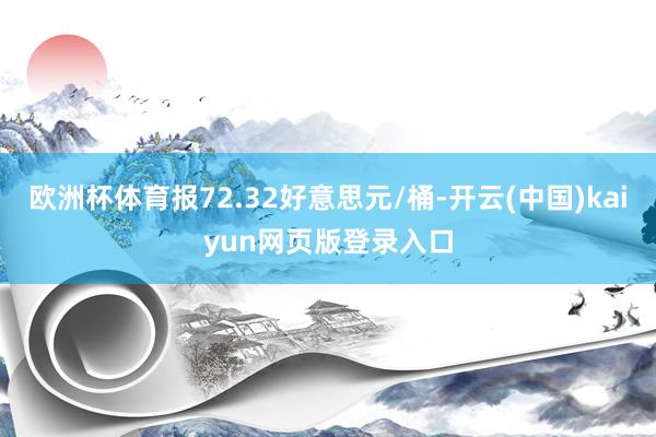 欧洲杯体育报72.32好意思元/桶-开云(中国)kaiyun网页版登录入口