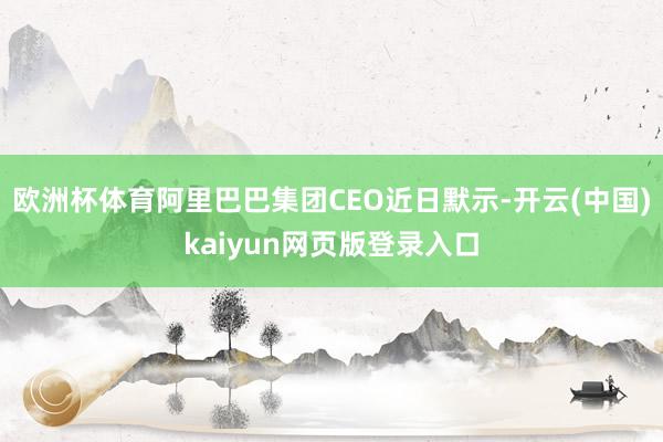 欧洲杯体育阿里巴巴集团CEO近日默示-开云(中国)kaiyun网页版登录入口