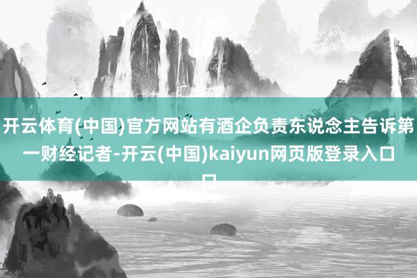 开云体育(中国)官方网站有酒企负责东说念主告诉第一财经记者-开云(中国)kaiyun网页版登录入口