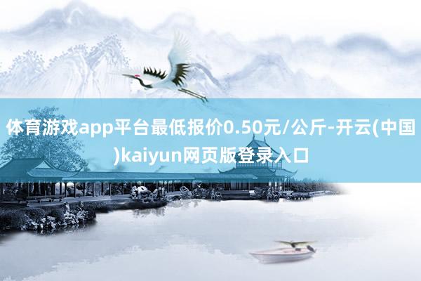 体育游戏app平台最低报价0.50元/公斤-开云(中国)kaiyun网页版登录入口