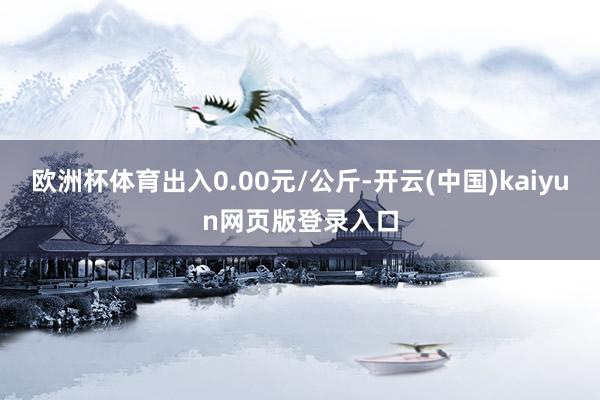 欧洲杯体育出入0.00元/公斤-开云(中国)kaiyun网页版登录入口