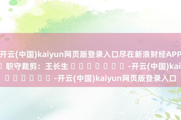 开云(中国)kaiyun网页版登录入口尽在新浪财经APP            						职守裁剪：王长生 							-开云(中国)kaiyun网页版登录入口