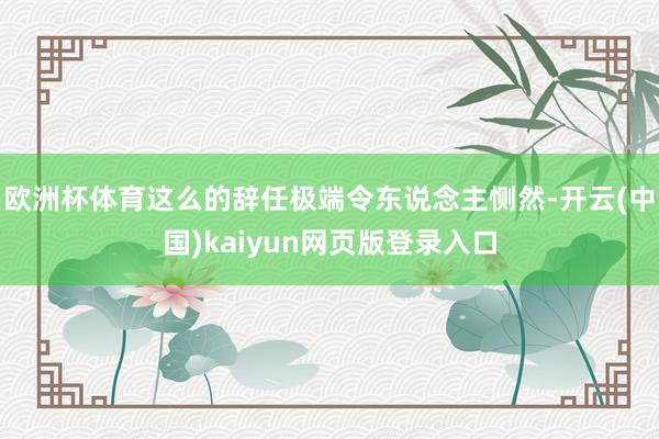 欧洲杯体育这么的辞任极端令东说念主恻然-开云(中国)kaiyun网页版登录入口