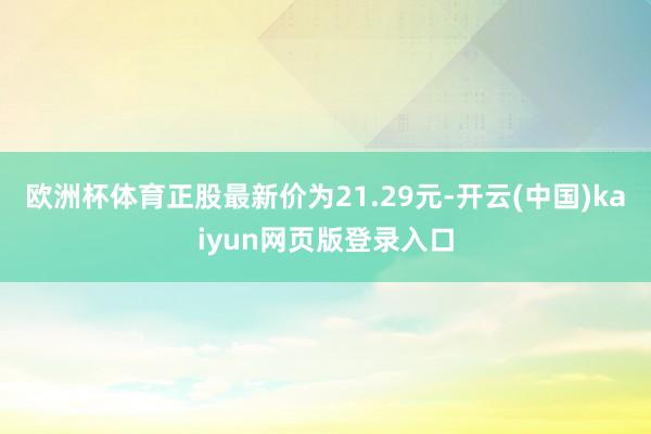 欧洲杯体育正股最新价为21.29元-开云(中国)kaiyun网页版登录入口