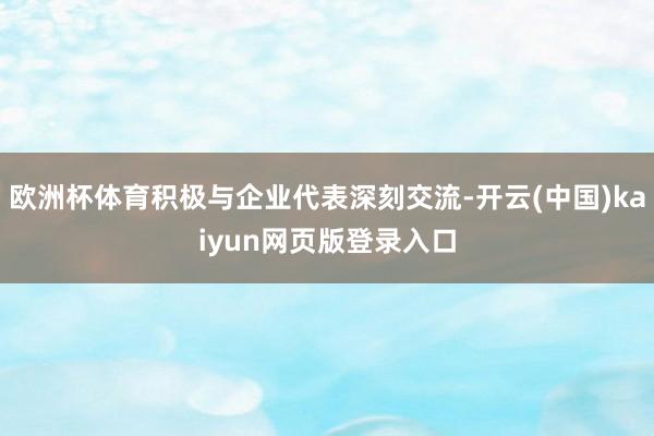 欧洲杯体育积极与企业代表深刻交流-开云(中国)kaiyun网页版登录入口