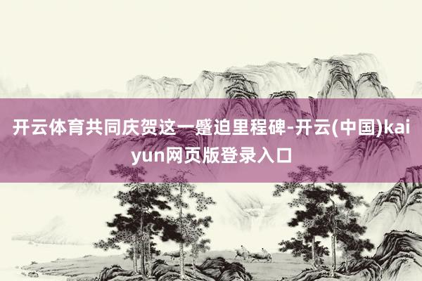 开云体育共同庆贺这一蹙迫里程碑-开云(中国)kaiyun网页版登录入口