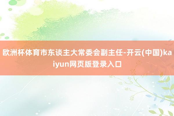 欧洲杯体育市东谈主大常委会副主任-开云(中国)kaiyun网页版登录入口