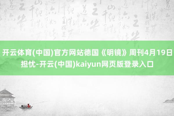 开云体育(中国)官方网站德国《明镜》周刊4月19日担忧-开云(中国)kaiyun网页版登录入口