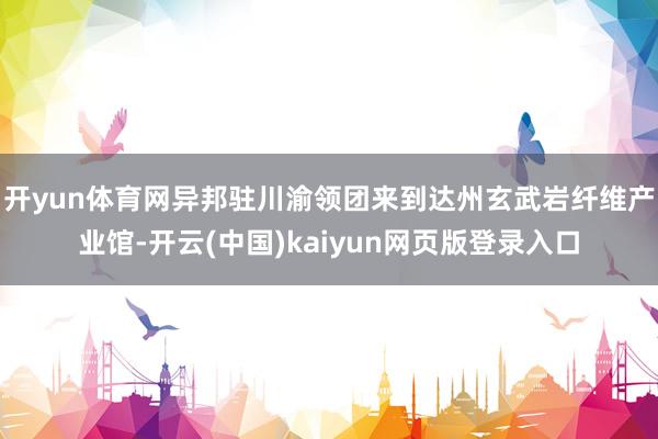 开yun体育网异邦驻川渝领团来到达州玄武岩纤维产业馆-开云(中国)kaiyun网页版登录入口