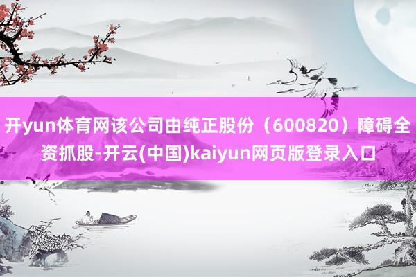 开yun体育网该公司由纯正股份（600820）障碍全资抓股-开云(中国)kaiyun网页版登录入口