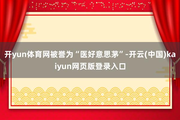 开yun体育网被誉为“医好意思茅”-开云(中国)kaiyun网页版登录入口