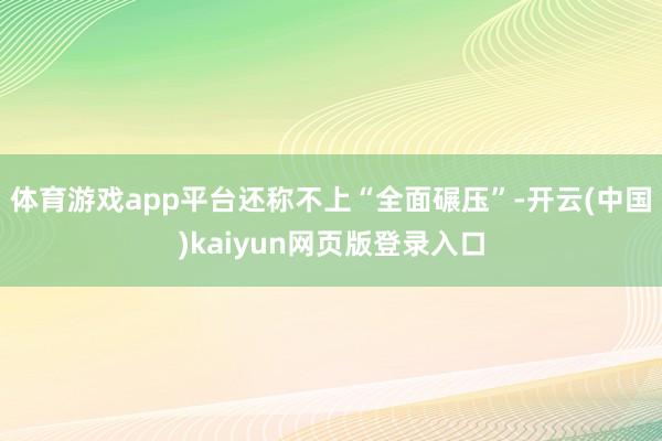体育游戏app平台还称不上“全面碾压”-开云(中国)kaiyun网页版登录入口