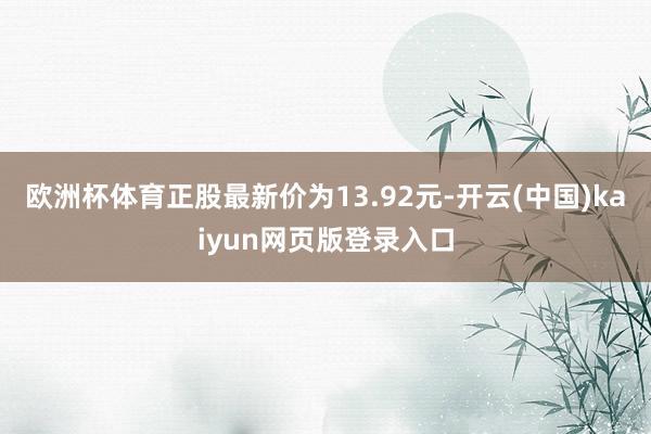 欧洲杯体育正股最新价为13.92元-开云(中国)kaiyun网页版登录入口