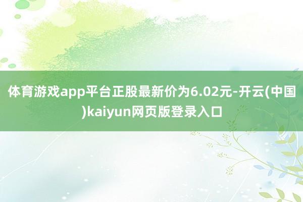 体育游戏app平台正股最新价为6.02元-开云(中国)kaiyun网页版登录入口