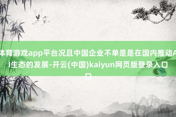 体育游戏app平台况且中国企业不单是是在国内推动AI生态的发展-开云(中国)kaiyun网页版登录入口