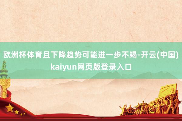 欧洲杯体育且下降趋势可能进一步不竭-开云(中国)kaiyun网页版登录入口